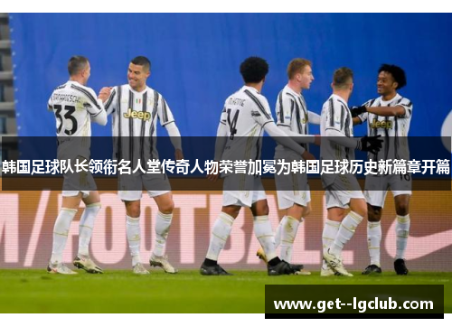 韩国足球队长领衔名人堂传奇人物荣誉加冕为韩国足球历史新篇章开篇