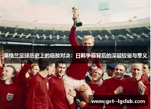 英格兰足球历史上的宿敌对决：日韩争霸背后的深层较量与意义