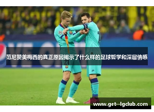 范尼赞美梅西的真正原因揭示了什么样的足球哲学和深层情感