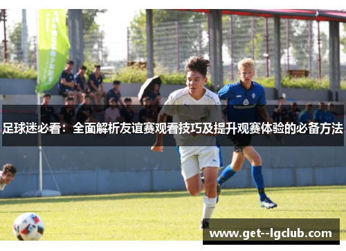 足球迷必看:全面解析友谊赛观看技巧及提升观赛体验的必备方法 足球迷必看:全面解析友谊赛观看技巧及提升观赛体验的必备方法
