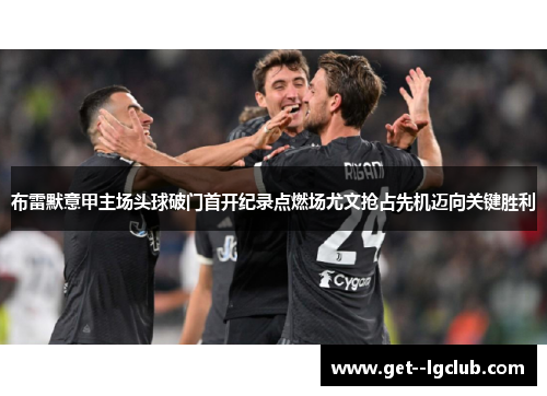 布雷默意甲主场头球破门首开纪录点燃场尤文抢占先机迈向关键胜利 布雷默意甲主场头球破门首开纪录点燃场尤文抢占先机迈向关键胜利